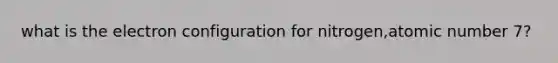 what is the electron configuration for nitrogen,atomic number 7?