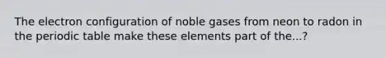 The electron configuration of noble gases from neon to radon in the periodic table make these elements part of the...?