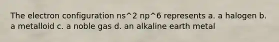 The electron configuration ns^2 np^6 represents a. a halogen b. a metalloid c. a noble gas d. an alkaline earth metal