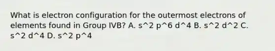 What is electron configuration for the outermost electrons of elements found in Group IVB? A. s^2 p^6 d^4 B. s^2 d^2 C. s^2 d^4 D. s^2 p^4