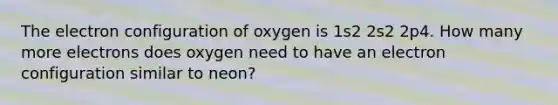 The electron configuration of oxygen is 1s2 2s2 2p4. How many more electrons does oxygen need to have an electron configuration similar to neon?