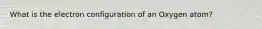 What is the electron configuration of an Oxygen atom?