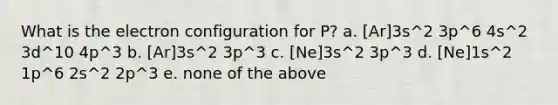 What is the electron configuration for P? a. [Ar]3s^2 3p^6 4s^2 3d^10 4p^3 b. [Ar]3s^2 3p^3 c. [Ne]3s^2 3p^3 d. [Ne]1s^2 1p^6 2s^2 2p^3 e. none of the above