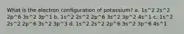 What is the electron configuration of potassium? a. 1s^2 2s^2 2p^6 3s^2 3p^1 b. 1s^2 2s^2 2p^6 3s^2 3p^2 4s^1 c. 1s^2 2s^2 2p^6 3s^2 3p^3 d. 1s^2 2s^2 2p^6 3s^2 3p^6 4s^1