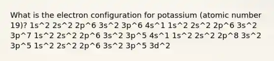 What is the electron configuration for potassium (atomic number 19)? 1s^2 2s^2 2p^6 3s^2 3p^6 4s^1 1s^2 2s^2 2p^6 3s^2 3p^7 1s^2 2s^2 2p^6 3s^2 3p^5 4s^1 1s^2 2s^2 2p^8 3s^2 3p^5 1s^2 2s^2 2p^6 3s^2 3p^5 3d^2