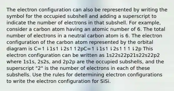 The electron configuration can also be represented by writing the symbol for the occupied subshell and adding a superscript to indicate the number of electrons in that subshell. For example, consider a carbon atom having an atomic number of 6. The total number of electrons in a neutral carbon atom is 6. The electron configuration of the carbon atom represented by the orbital diagram is C=↿⇂1s↿⇂2s↿↿2pC=↿⇂1s↿⇂2s↿↿↿⇂2p This electron configuration can be written as 1s22s22p21s22s22p2 where 1s1s, 2s2s, and 2p2p are the occupied subshells, and the superscript "2" is the number of electrons in each of these subshells. Use the rules for determining electron configurations to write the electron configuration for SiSi.