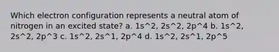 Which electron configuration represents a neutral atom of nitrogen in an excited state? a. 1s^2, 2s^2, 2p^4 b. 1s^2, 2s^2, 2p^3 c. 1s^2, 2s^1, 2p^4 d. 1s^2, 2s^1, 2p^5