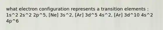 what electron configuration represents a transition elements : 1s^2 2s^2 2p^5, [Ne] 3s^2, [Ar] 3d^5 4s^2, [Ar] 3d^10 4s^2 4p^6