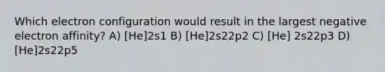 Which electron configuration would result in the largest negative electron affinity? A) [He]2s1 B) [He]2s22p2 C) [He] 2s22p3 D) [He]2s22p5