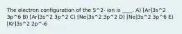 The electron configuration of the S^2- ion is ____. A) [Ar]3s^2 3p^6 B) [Ar]3s^2 3p^2 C) [Ne]3s^2 3p^2 D) [Ne]3s^2 3p^6 E) [Kr]3s^2 2p^-6