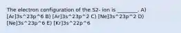 The electron configuration of the S2- ion is ________. A) [Ar]3s^23p^6 B) [Ar]3s^23p^2 C) [Ne]3s^23p^2 D) [Ne]3s^23p^6 E) [Kr]3s^22p^6