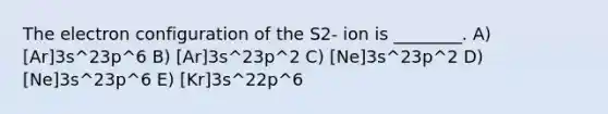 The electron configuration of the S2- ion is ________. A) [Ar]3s^23p^6 B) [Ar]3s^23p^2 C) [Ne]3s^23p^2 D) [Ne]3s^23p^6 E) [Kr]3s^22p^6