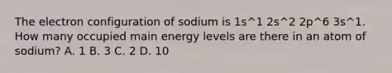 The electron configuration of sodium is 1s^1 2s^2 2p^6 3s^1. How many occupied main energy levels are there in an atom of sodium? A. 1 B. 3 C. 2 D. 10