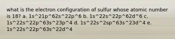 what is the electron configuration of sulfur whose atomic number is 18? a. 1s^21p^62s^22p^6 b. 1s^22s^22p^62d^6 c. 1s^22s^22p^63s^23p^4 d. 1s^22s^2sp^63s^23d^4 e. 1s^22s^22p^63s^22d^4