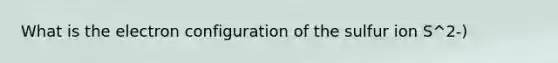 What is the electron configuration of the sulfur ion S^2-)