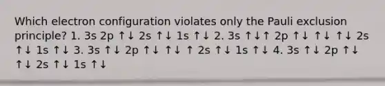 Which electron configuration violates only the Pauli exclusion principle? 1. 3s 2p ↑↓ 2s ↑↓ 1s ↑↓ 2. 3s ↑↓↑ 2p ↑↓ ↑↓ ↑↓ 2s ↑↓ 1s ↑↓ 3. 3s ↑↓ 2p ↑↓ ↑↓ ↑ 2s ↑↓ 1s ↑↓ 4. 3s ↑↓ 2p ↑↓ ↑↓ 2s ↑↓ 1s ↑↓