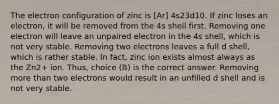 The electron configuration of zinc is [Ar] 4s23d10. If zinc loses an electron, it will be removed from the 4s shell first. Removing one electron will leave an unpaired electron in the 4s shell, which is not very stable. Removing two electrons leaves a full d shell, which is rather stable. In fact, zinc ion exists almost always as the Zn2+ ion. Thus, choice (B) is the correct answer. Removing <a href='https://www.questionai.com/knowledge/keWHlEPx42-more-than' class='anchor-knowledge'>more than</a> two electrons would result in an unfilled d shell and is not very stable.