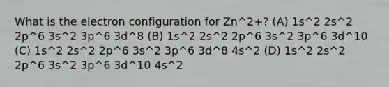 What is the electron configuration for Zn^2+? (A) 1s^2 2s^2 2p^6 3s^2 3p^6 3d^8 (B) 1s^2 2s^2 2p^6 3s^2 3p^6 3d^10 (C) 1s^2 2s^2 2p^6 3s^2 3p^6 3d^8 4s^2 (D) 1s^2 2s^2 2p^6 3s^2 3p^6 3d^10 4s^2