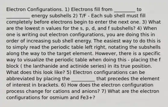 Electron Configurations. 1) Electrons fill from _________ to __________ energy subshells 2) T/F - Each sub shell must fill completely before electrons begin to enter the next one. 3) What are the lowest n values for the s, p, d, and f subshells? 4) When one is writing out electron configurations, you are doing this in order of increasing sub shell energy. The easiest way to do this is to simply read the periodic table left right, notating the subshells along the way to the target element. However, there is a specific way to visualize the periodic table when doing this - placing the f block ( the lanthanide and actinide series) in its true position. What does this look like? 5) Electron configurations can be abbreviated by placing the __________ that precedes the element of interest in brackets. 6) How does the electron configuration process change for cations and anions? 7) What are the electron configurations for osmium and Fe3+?