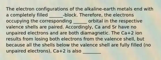 The electron configurations of the alkaline-earth metals end with a completely filled ______-block. Therefore, the electrons occupying the corresponding ______ orbital in the respective valence shells are paired. Accordingly, Ca and Sr have no unpaired electrons and are both diamagnetic. The Ca+2 ion results from losing both electrons from the valence shell, but because all the shells below the valence shell are fully filled (no unpaired electrons), Ca+2 is also ________