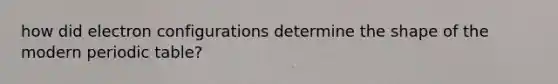 how did electron configurations determine the shape of the modern periodic table?