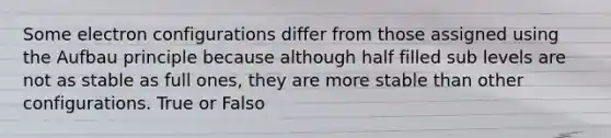 Some electron configurations differ from those assigned using the Aufbau principle because although half filled sub levels are not as stable as full ones, they are more stable than other configurations. True or Falso