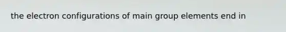 the electron configurations of main group elements end in