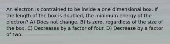 An electron is contrained to be inside a one-dimensional box. If the length of the box is doubled, the minimum energy of the electron? A) Does not change. B) Is zero, regardless of the size of the box. C) Decreases by a factor of four. D) Decrease by a factor of two.