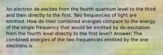 An electron de-excites from the fourth quantum level to the third and then directly to the first. Two frequencies of light are emitted. How do their combined energies compare to the energy of the single frequency that would be emitted by de-excitation from the fourth level directly to the first level? Answer: The combined energies of the two frequencies emitted by the one electrons is