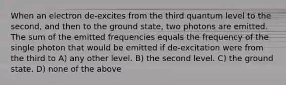 When an electron de-excites from the third quantum level to the second, and then to the ground state, two photons are emitted. The sum of the emitted frequencies equals the frequency of the single photon that would be emitted if de-excitation were from the third to A) any other level. B) the second level. C) the ground state. D) none of the above