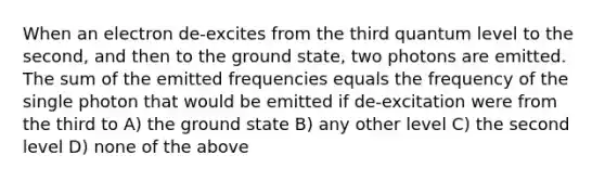 When an electron de-excites from the third quantum level to the second, and then to the ground state, two photons are emitted. The sum of the emitted frequencies equals the frequency of the single photon that would be emitted if de-excitation were from the third to A) the ground state B) any other level C) the second level D) none of the above