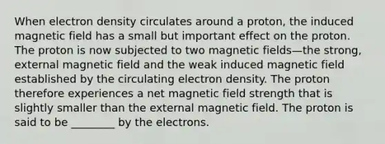 When electron density circulates around a proton, the induced magnetic field has a small but important effect on the proton. The proton is now subjected to two <a href='https://www.questionai.com/knowledge/kqorUT4tK2-magnetic-fields' class='anchor-knowledge'>magnetic fields</a>—the strong, external magnetic field and the weak induced magnetic field established by the circulating electron density. The proton therefore experiences a net magnetic field strength that is slightly smaller than the external magnetic field. The proton is said to be ________ by the electrons.