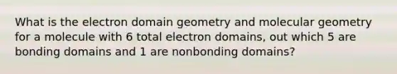 What is the electron domain geometry and molecular geometry for a molecule with 6 total electron domains, out which 5 are bonding domains and 1 are nonbonding domains?