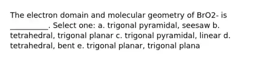 The electron domain and molecular geometry of BrO2- is __________. Select one: a. trigonal pyramidal, seesaw b. tetrahedral, trigonal planar c. trigonal pyramidal, linear d. tetrahedral, bent e. trigonal planar, trigonal plana