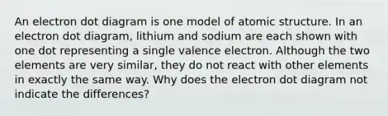 An electron dot diagram is one model of atomic structure. In an electron dot diagram, lithium and sodium are each shown with one dot representing a single valence electron. Although the two elements are very similar, they do not react with other elements in exactly the same way. Why does the electron dot diagram not indicate the differences?