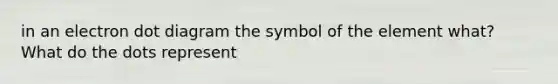 in an electron dot diagram the symbol of the element what? What do the dots represent