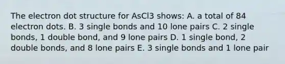 The electron dot structure for AsCl3 shows: A. a total of 84 electron dots. B. 3 single bonds and 10 lone pairs C. 2 single bonds, 1 double bond, and 9 lone pairs D. 1 single bond, 2 double bonds, and 8 lone pairs E. 3 single bonds and 1 lone pair