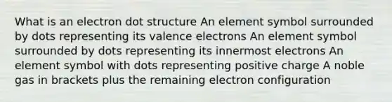 What is an electron dot structure An element symbol surrounded by dots representing its valence electrons An element symbol surrounded by dots representing its innermost electrons An element symbol with dots representing positive charge A noble gas in brackets plus the remaining electron configuration