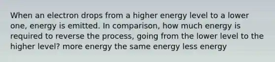 When an electron drops from a higher energy level to a lower one, energy is emitted. In comparison, how much energy is required to reverse the process, going from the lower level to the higher level? more energy the same energy less energy