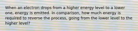 When an electron drops from a higher energy level to a lower one, energy is emitted. In comparison, how much energy is required to reverse the process, going from the lower level to the higher level?