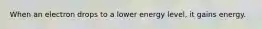 When an electron drops to a lower energy level, it gains energy.