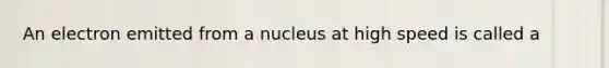 An electron emitted from a nucleus at high speed is called a