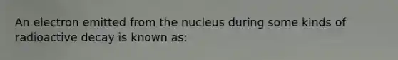 An electron emitted from the nucleus during some kinds of radioactive decay is known as: