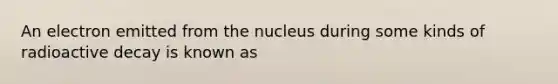 An electron emitted from the nucleus during some kinds of radioactive decay is known as