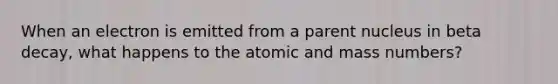 When an electron is emitted from a parent nucleus in beta decay, what happens to the atomic and mass numbers?