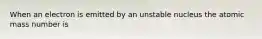 When an electron is emitted by an unstable nucleus the atomic mass number is