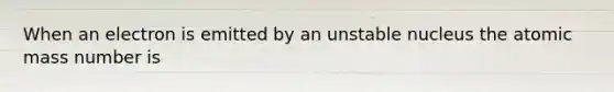 When an electron is emitted by an unstable nucleus the atomic mass number is