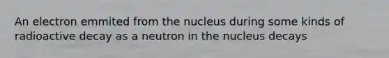 An electron emmited from the nucleus during some kinds of radioactive decay as a neutron in the nucleus decays