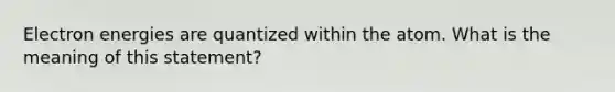 Electron energies are quantized within the atom. What is the meaning of this statement?