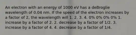 An electron with an energy of 1000 eV has a deBroglie wavelength of 0.04 nm. If the speed of the electron increases by a factor of 2, the wavelength will 1. 2. 3. 4. 0% 0% 0% 0% 1. increase by a factor of 2. 2. decrease by a factor of 1/2. 3. increase by a factor of 4. 4. decrease by a factor of 1/4.